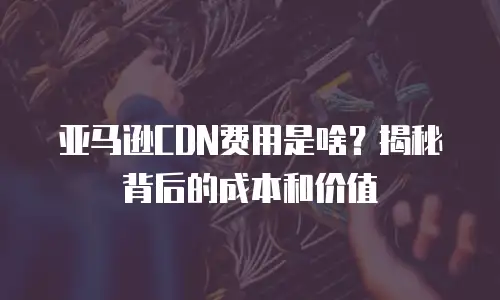 亚马逊CDN费用是啥？揭秘背后的成本和价值