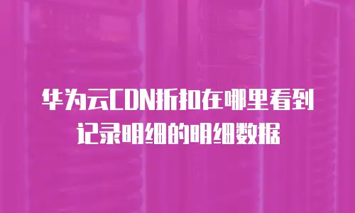 华为云CDN折扣在哪里看到记录明细的明细数据