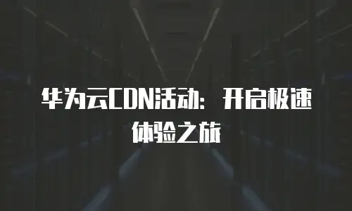 华为云CDN活动：开启极速体验之旅