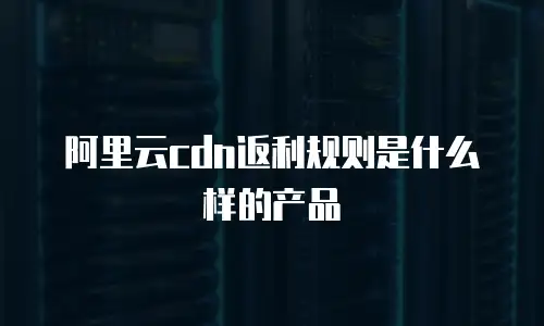 阿里云cdn返利规则是什么样的产品