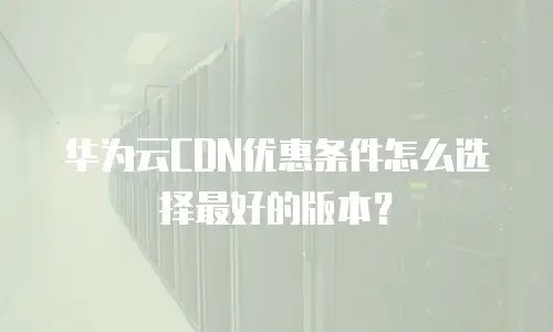 华为云CDN优惠条件怎么选择最好的版本？