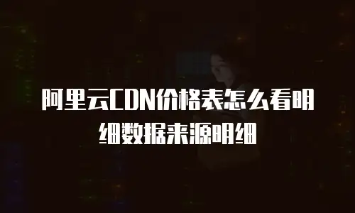 阿里云CDN价格表怎么看明细数据来源明细