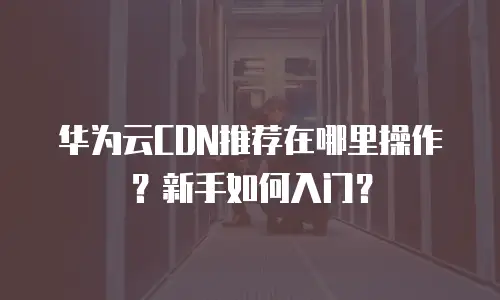 华为云CDN推荐在哪里操作？新手如何入门？
