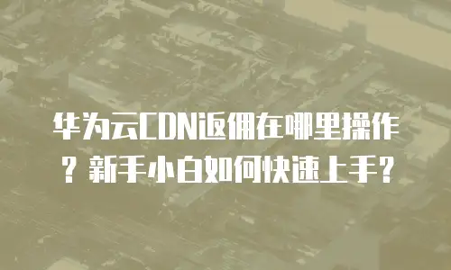 华为云CDN返佣在哪里操作？新手小白如何快速上手？