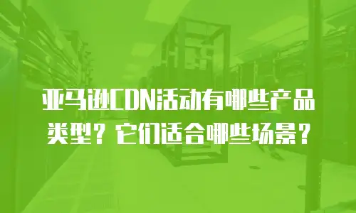 亚马逊CDN活动有哪些产品类型？它们适合哪些场景？
