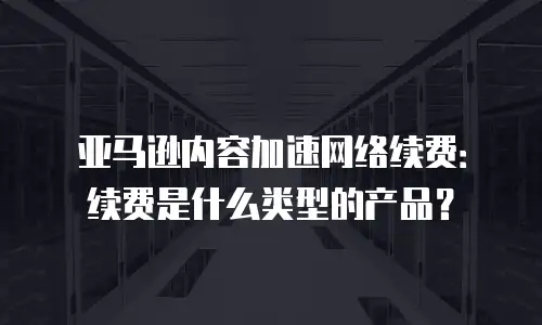 亚马逊内容加速网络续费：续费是什么类型的产品？