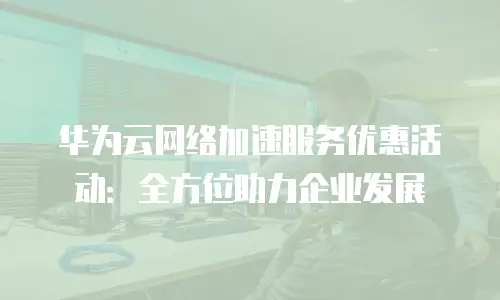 华为云网络加速服务优惠活动：全方位助力企业发展