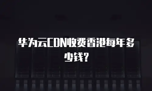 华为云CDN收费香港每年多少钱？