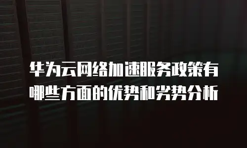 华为云网络加速服务政策有哪些方面的优势和劣势分析