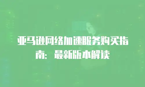 亚马逊网络加速服务购买指南：最新版本解读