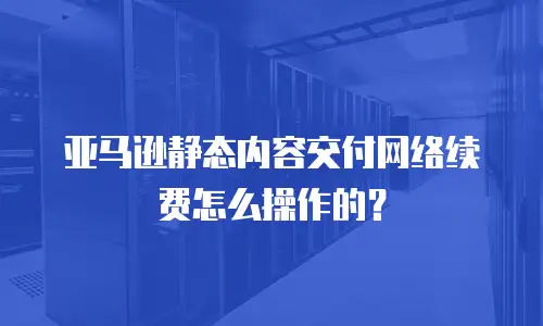 亚马逊静态内容交付网络续费怎么操作的？