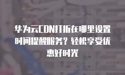 华为云CDN打折在哪里设置时间提醒服务？轻松享受优惠好时光