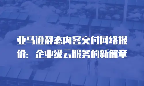亚马逊静态内容交付网络报价：企业级云服务的新篇章