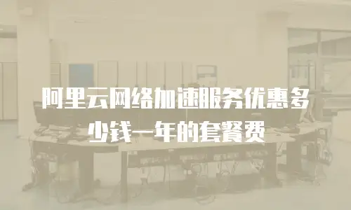 阿里云网络加速服务优惠多少钱一年的套餐费
