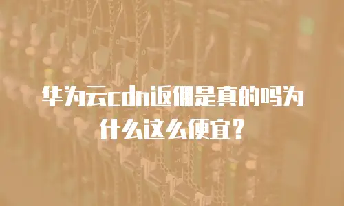 华为云cdn返佣是真的吗为什么这么便宜？