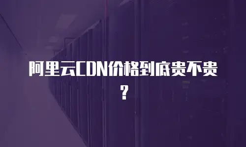 阿里云CDN价格到底贵不贵？