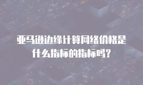 亚马逊边缘计算网络价格是什么指标的指标吗？