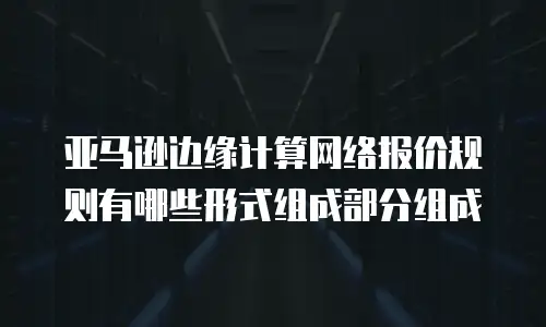 亚马逊边缘计算网络报价规则有哪些形式组成部分组成