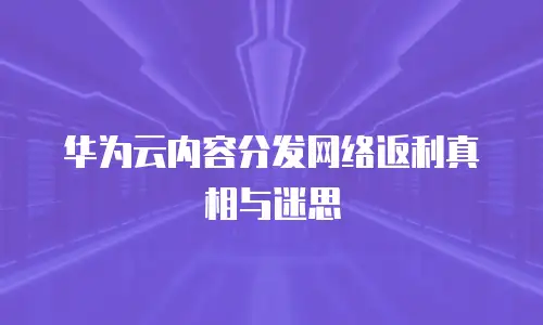 华为云内容分发网络返利真相与迷思