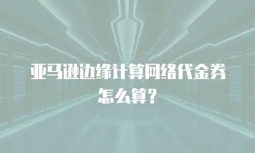 亚马逊边缘计算网络代金券怎么算？