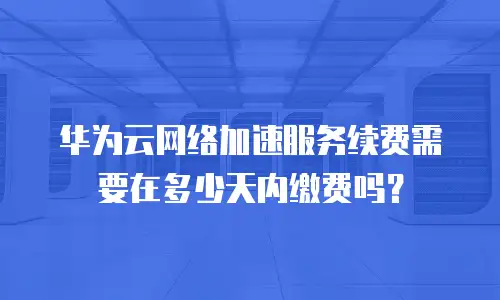 华为云网络加速服务续费需要在多少天内缴费吗？
