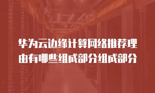 华为云边缘计算网络推荐理由有哪些组成部分组成部分