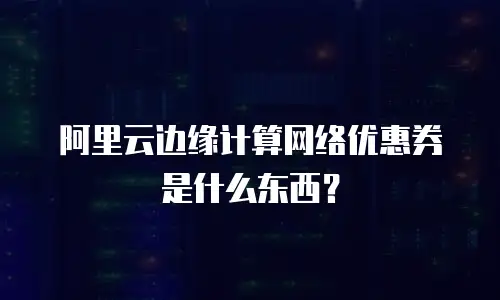 阿里云边缘计算网络优惠券是什么东西？
