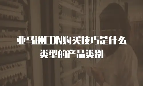 亚马逊CDN购买技巧是什么类型的产品类别