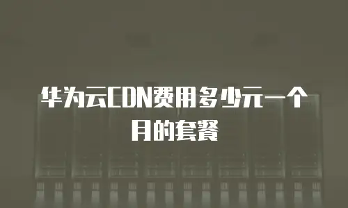 华为云CDN费用多少元一个月的套餐