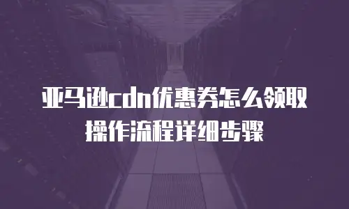 亚马逊cdn优惠券怎么领取操作流程详细步骤