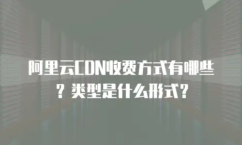 阿里云CDN收费方式有哪些？类型是什么形式？