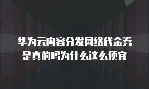 华为云内容分发网络代金券是真的吗为什么这么便宜