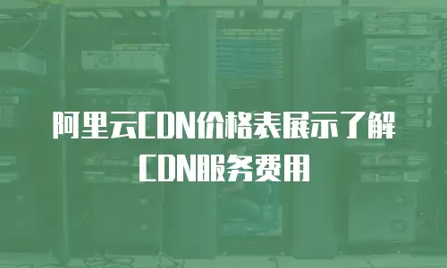 阿里云CDN价格表展示了解CDN服务费用