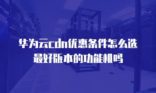 华为云cdn优惠条件怎么选最好版本的功能机吗
