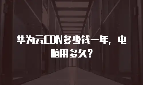 华为云CDN多少钱一年，电脑用多久？