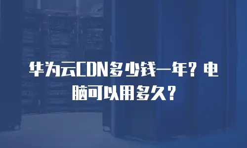 华为云CDN多少钱一年？电脑可以用多久？