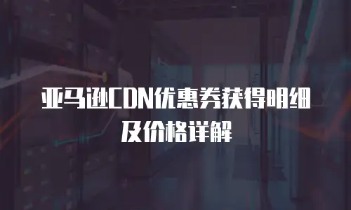 亚马逊CDN优惠券获得明细及价格详解