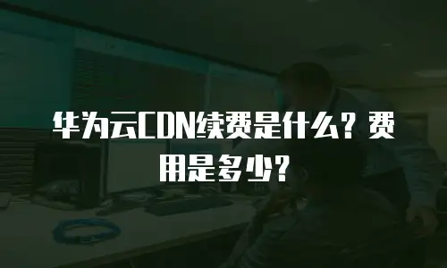 华为云CDN续费是什么？费用是多少？