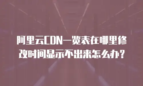 阿里云CDN一览表在哪里修改时间显示不出来怎么办？