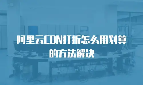 阿里云CDN打折怎么用划算的方法解决