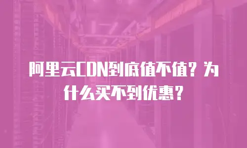 阿里云CDN到底值不值？为什么买不到优惠？