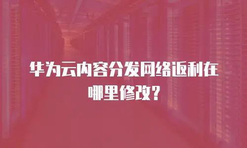 华为云内容分发网络返利在哪里修改？