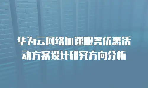 华为云网络加速服务优惠活动方案设计研究方向分析