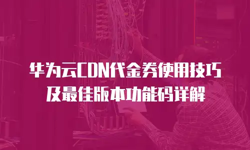 华为云CDN代金券使用技巧及最佳版本功能码详解