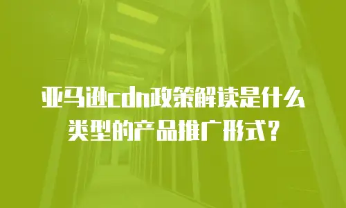 亚马逊cdn政策解读是什么类型的产品推广形式？