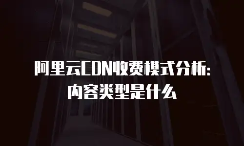 阿里云CDN收费模式分析：内容类型是什么