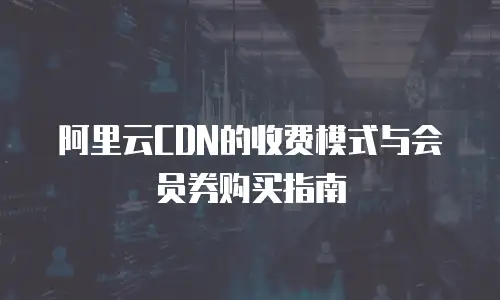 阿里云CDN的收费模式与会员券购买指南