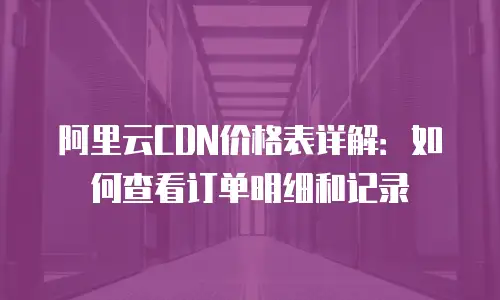 阿里云CDN价格表详解：如何查看订单明细和记录
