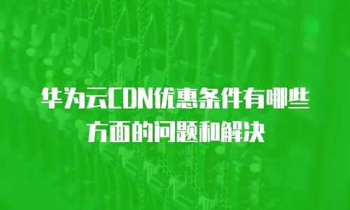 华为云CDN优惠条件有哪些方面的问题和解决