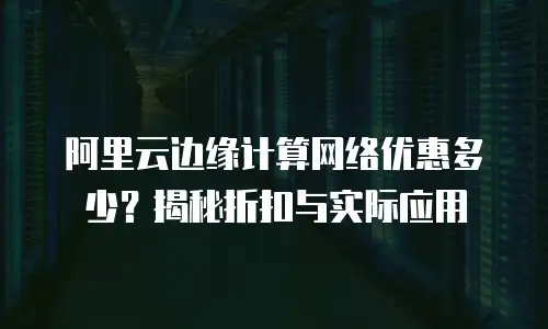 阿里云边缘计算网络优惠多少？揭秘折扣与实际应用
